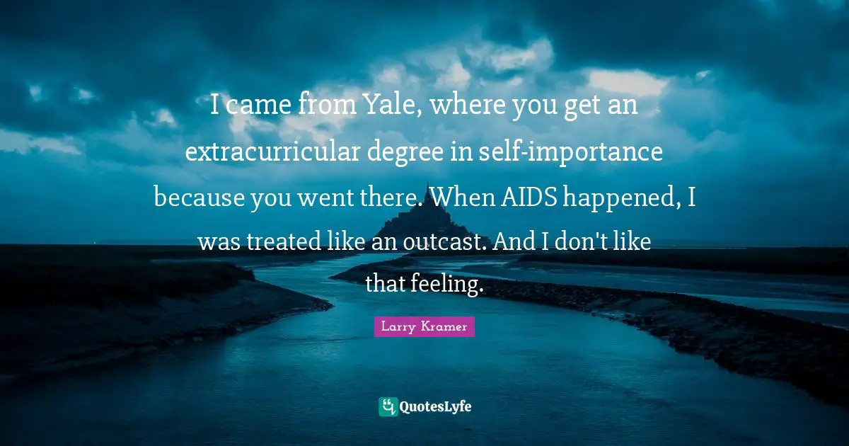 I came from Yale, where you get an extracurricular degree in self-importance because you went there. When AIDS happened, I was treated like an outcast. And I don't like that feeling.