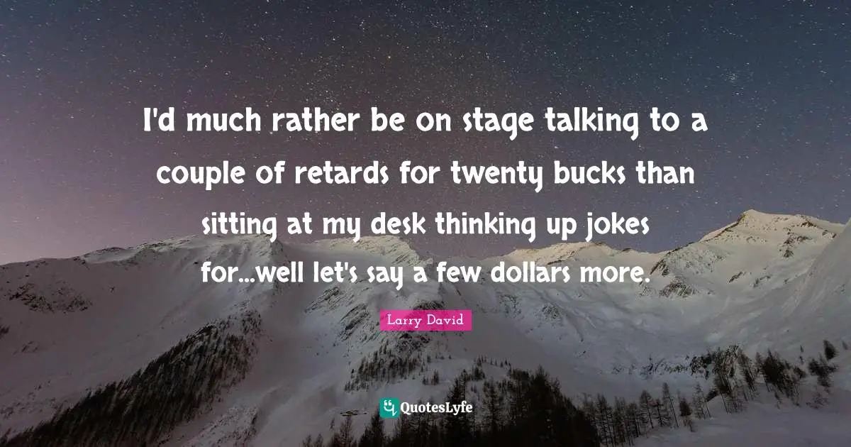 I'd much rather be on stage talking to a couple of retards for twenty bucks than sitting at my desk thinking up jokes for...well let's say a few dollars more.