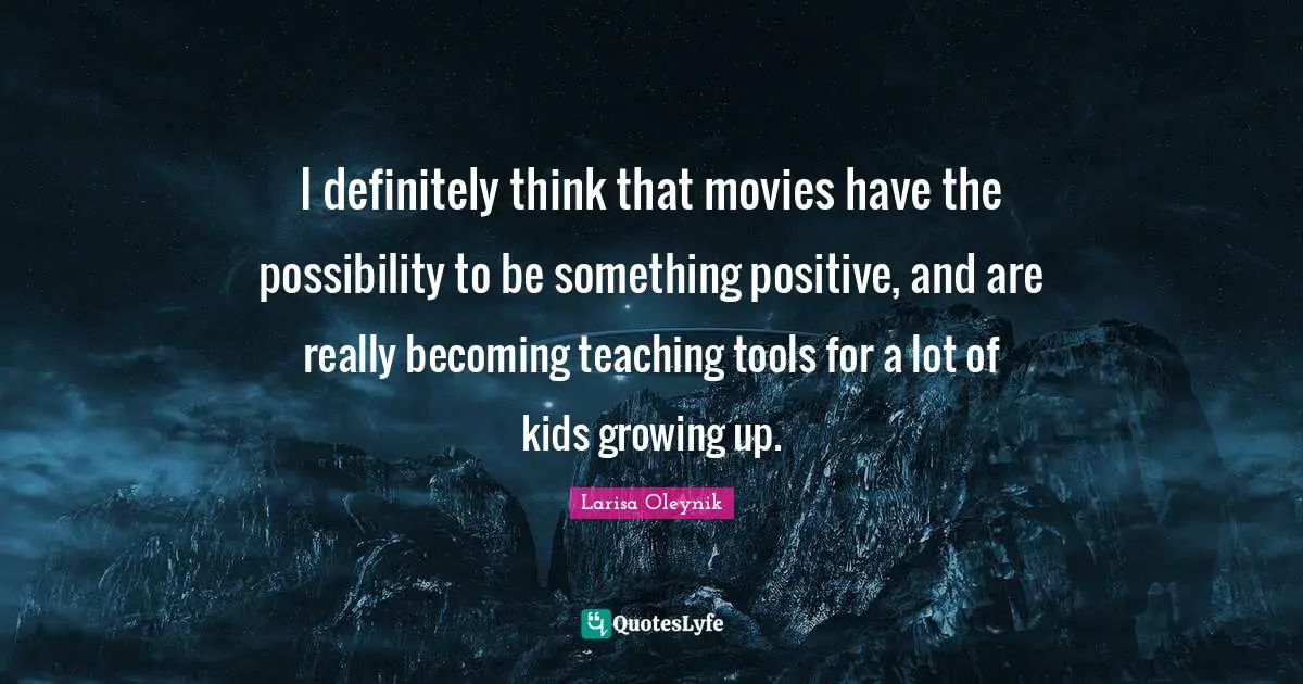 I definitely think that movies have the possibility to be something positive, and are really becoming teaching tools for a lot of kids growing up.