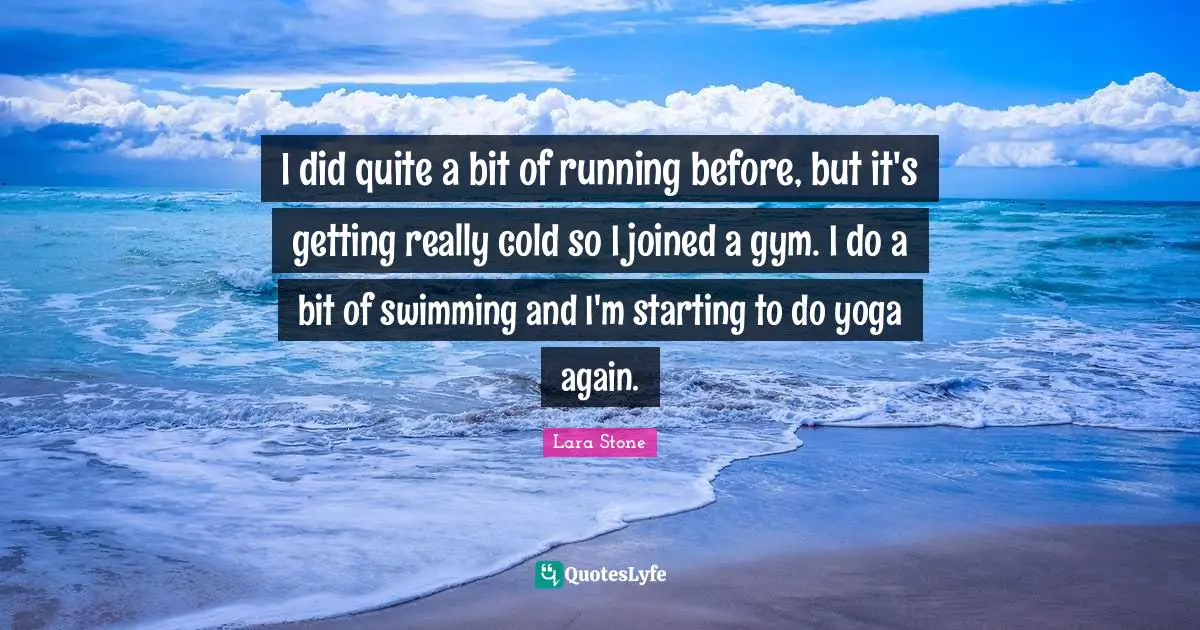 I did quite a bit of running before, but it's getting really cold so I joined a gym. I do a bit of swimming and I'm starting to do yoga again.