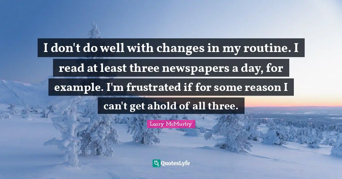 I don't do well with changes in my routine. I read at least three newspapers a day, for example. I'm frustrated if for some reason I can't get ahold of all three.