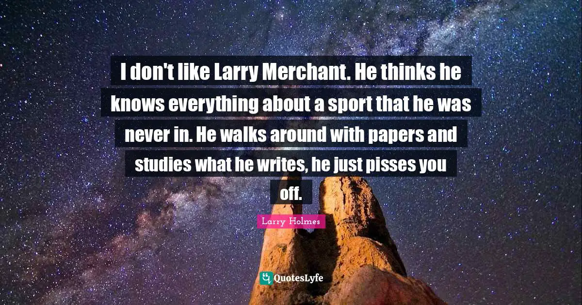 I don't like Larry Merchant. He thinks he knows everything about a sport that he was never in. He walks around with papers and studies what he writes, he just pisses you off.
