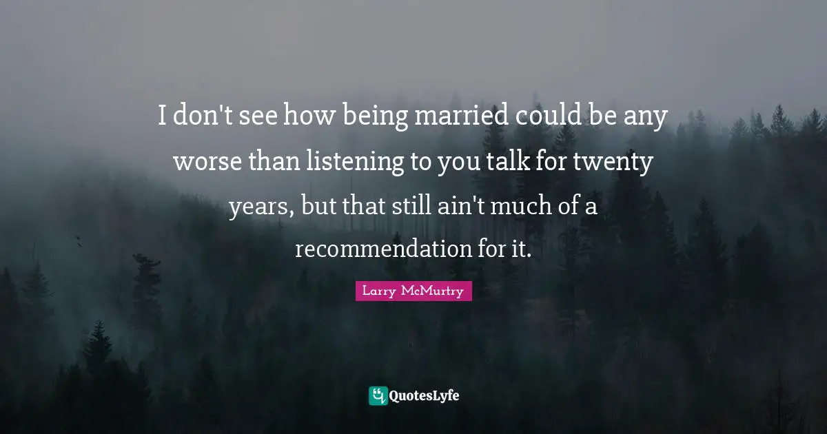 I don't see how being married could be any worse than listening to you talk for twenty years, but that still ain't much of a recommendation for it.