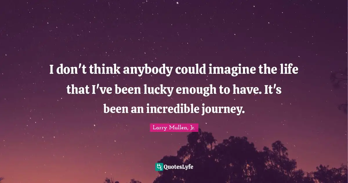 I don't think anybody could imagine the life that I've been lucky enough to have. It's been an incredible journey.