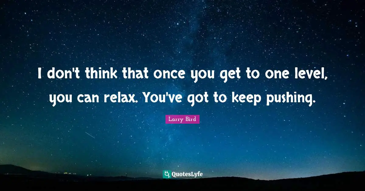 I don't think that once you get to one level, you can relax. You've got to keep pushing.