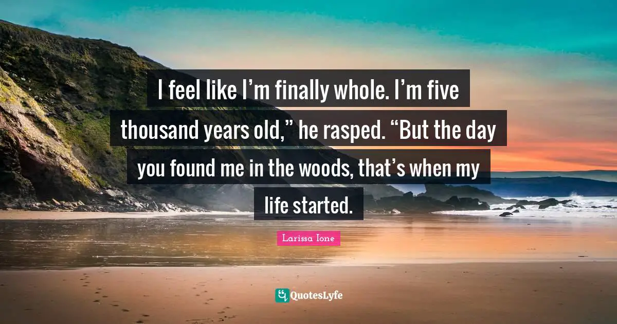 I feel like I’m finally whole. I’m five thousand years old,” he rasped. “But the day you found me in the woods, that’s when my life started.