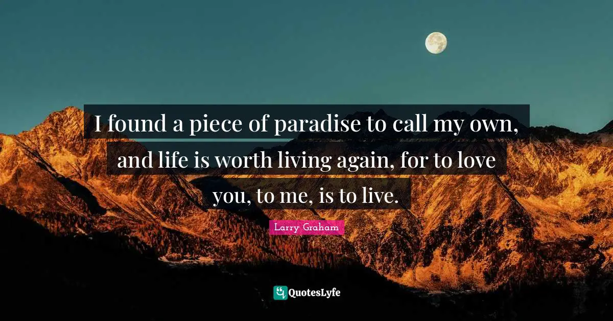 I found a piece of paradise to call my own, and life is worth living again, for to love you, to me, is to live.