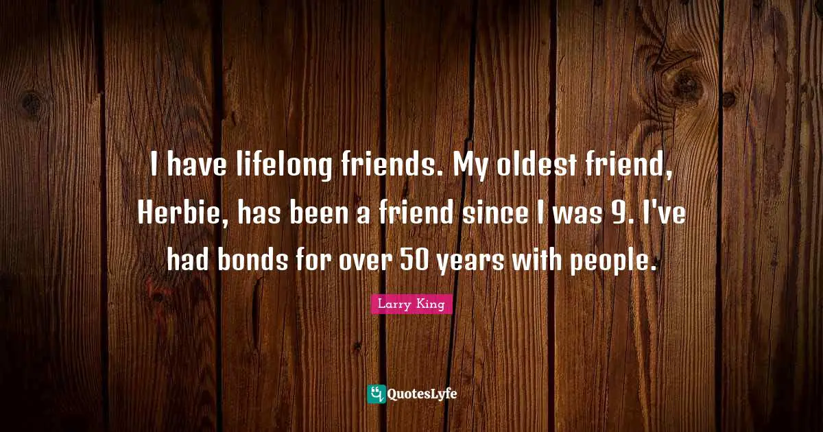I have lifelong friends. My oldest friend, Herbie, has been a friend since I was 9. I've had bonds for over 50 years with people.