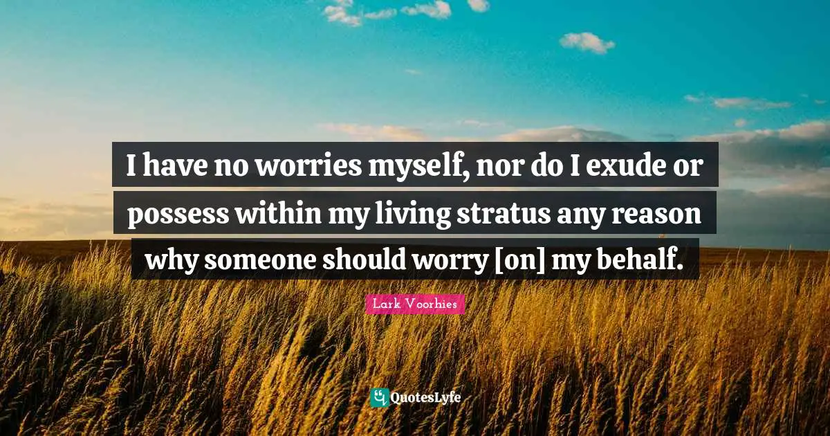 I have no worries myself, nor do I exude or possess within my living stratus any reason why someone should worry [on] my behalf.