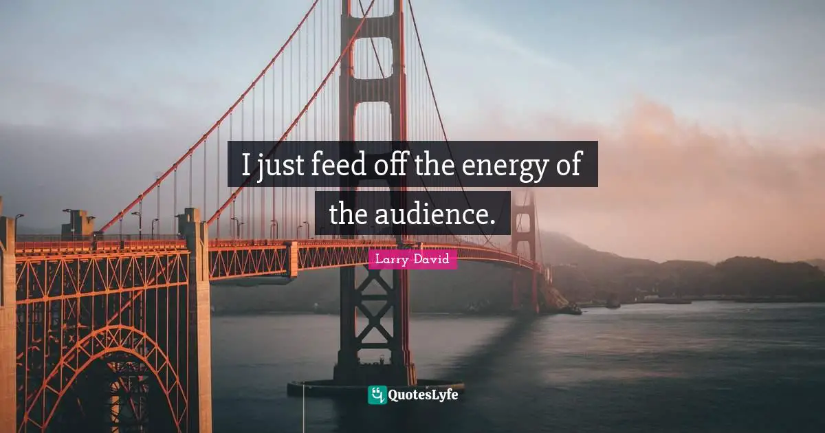 I just feed off the energy of the audience.