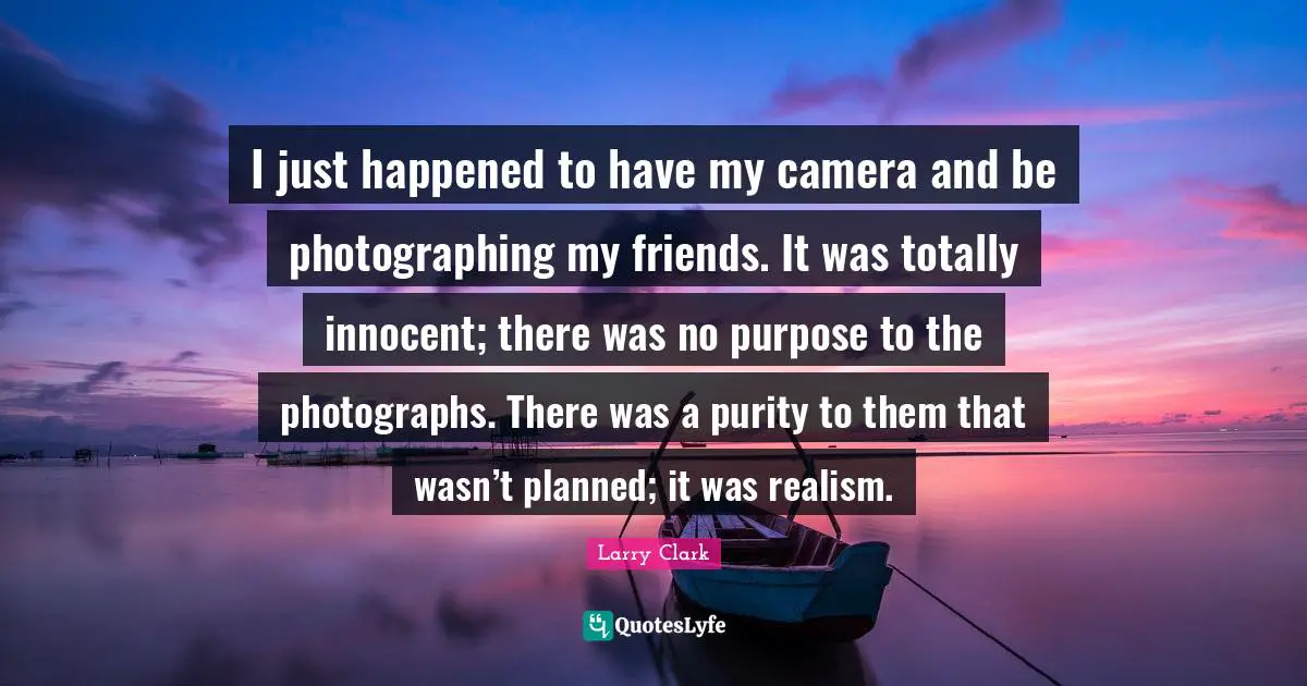 I just happened to have my camera and be photographing my friends. It was totally innocent; there was no purpose to the photographs. There was a purity to them that wasn’t planned; it was realism.