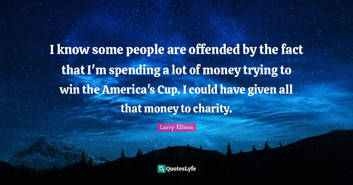 I know some people are offended by the fact that I'm spending a lot of money trying to win the America's Cup. I could have given all that money to charity.