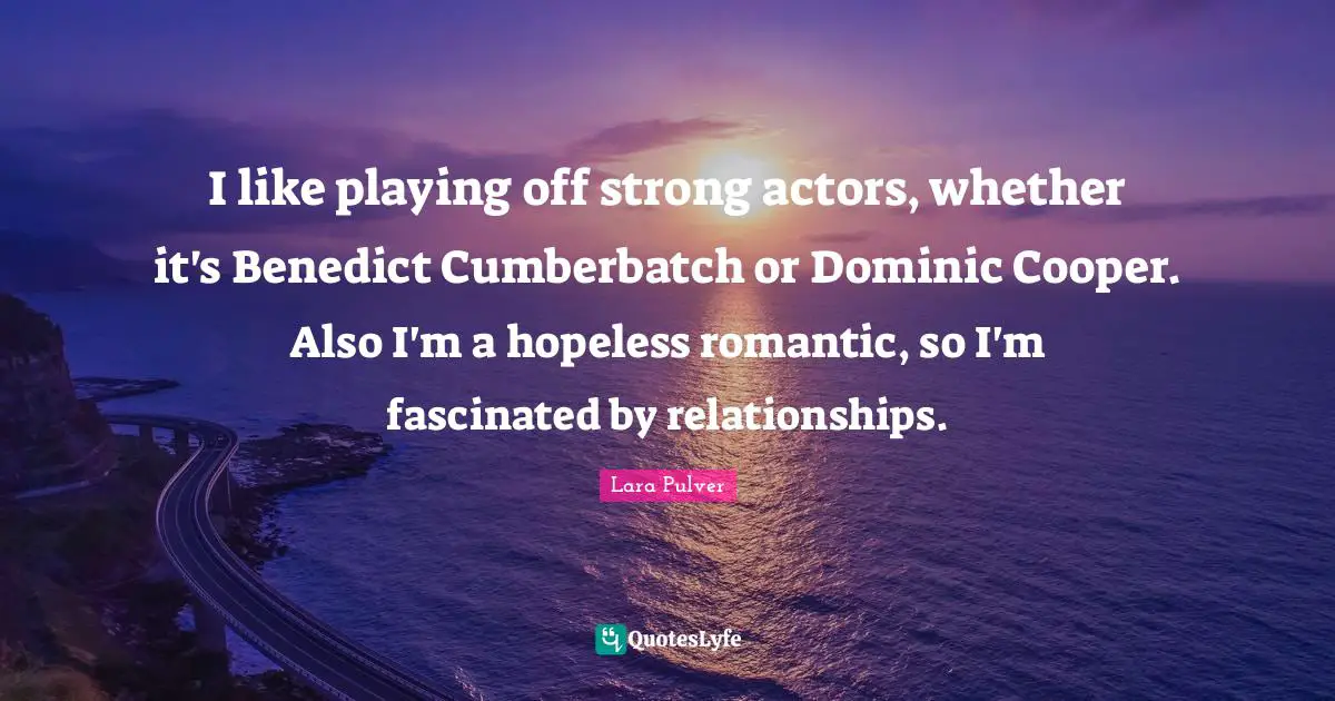 I like playing off strong actors, whether it's Benedict Cumberbatch or Dominic Cooper. Also I'm a hopeless romantic, so I'm fascinated by relationships.