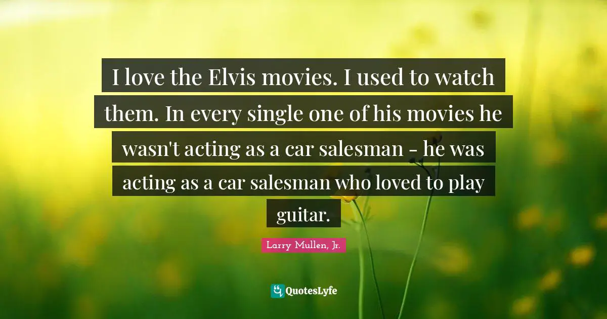 I love the Elvis movies. I used to watch them. In every single one of his movies he wasn't acting as a car salesman - he was acting as a car salesman who loved to play guitar.