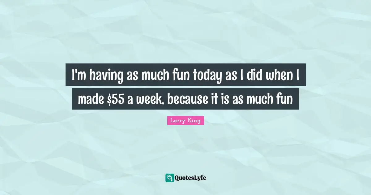 I'm having as much fun today as I did when I made $55 a week, because it is as much fun