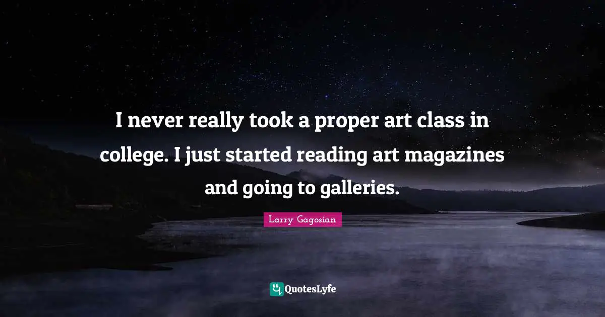 I never really took a proper art class in college. I just started reading art magazines and going to galleries.