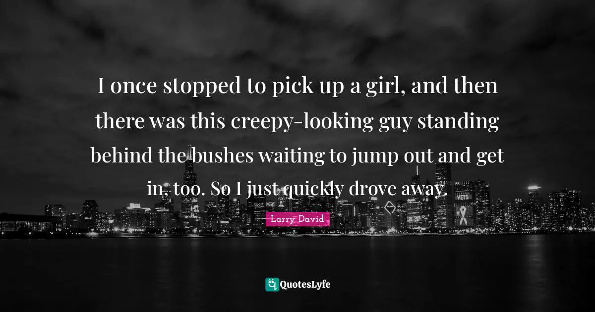 I once stopped to pick up a girl, and then there was this creepy-looking guy standing behind the bushes waiting to jump out and get in, too. So I just quickly drove away.