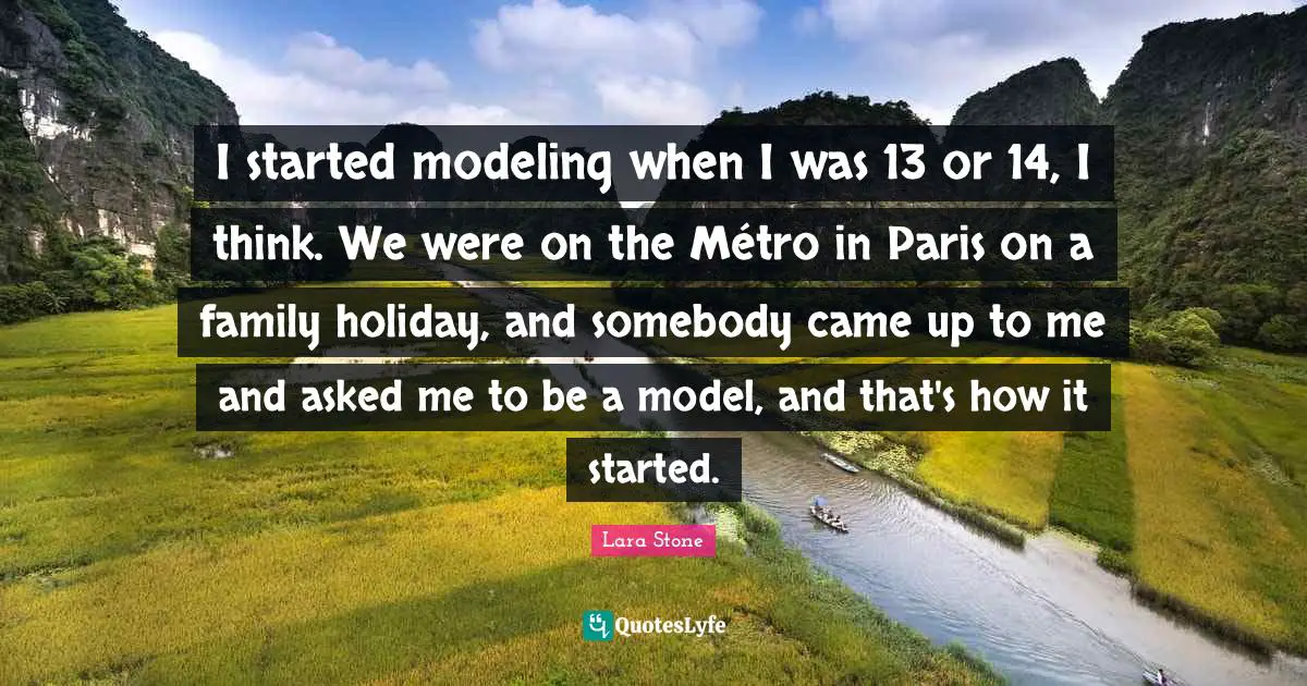 I started modeling when I was 13 or 14, I think. We were on the Métro in Paris on a family holiday, and somebody came up to me and asked me to be a model, and that's how it started.