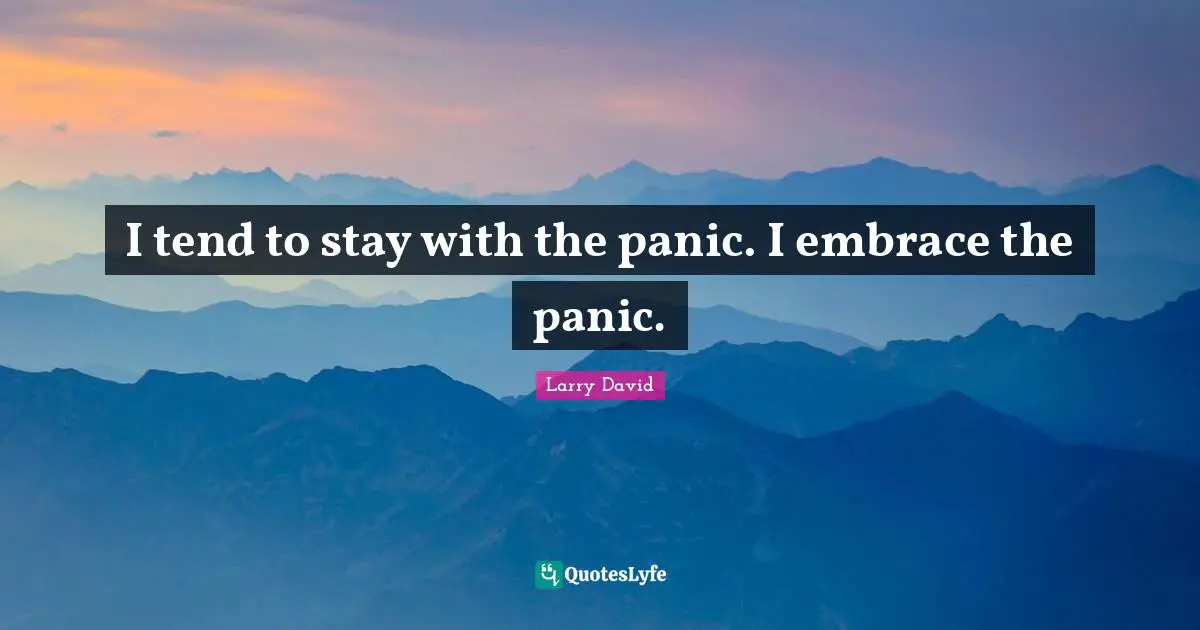 I tend to stay with the panic. I embrace the panic.