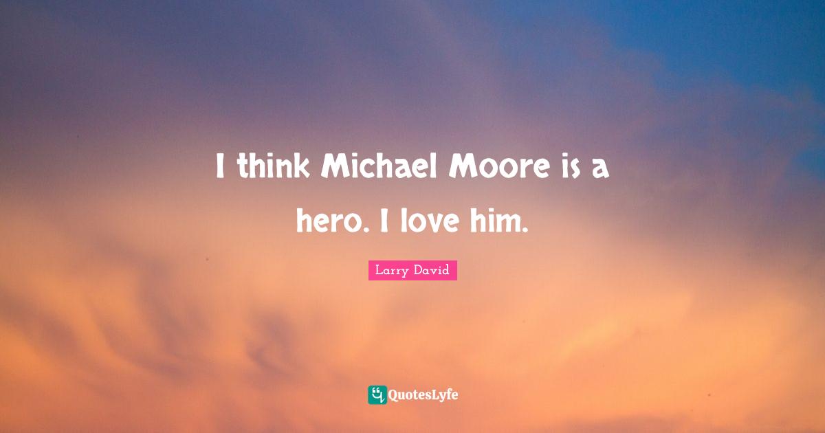 I think Michael Moore is a hero. I love him.