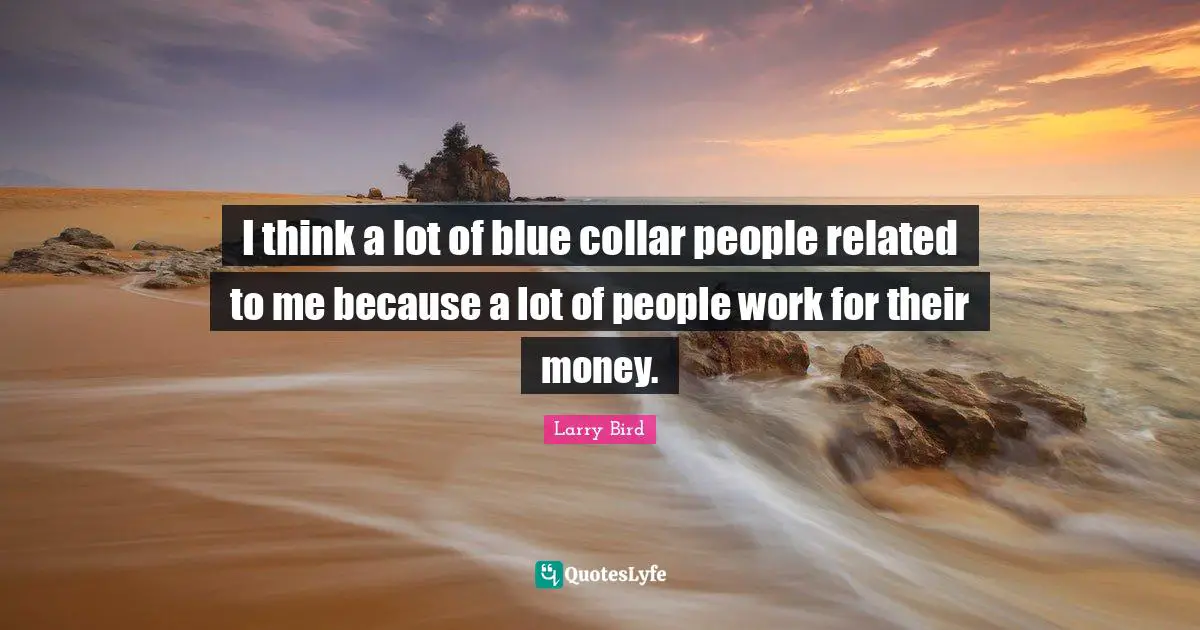 I think a lot of blue collar people related to me because a lot of people work for their money.