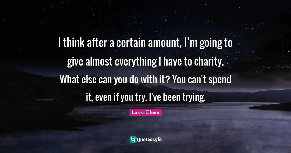 I think after a certain amount, I’m going to give almost everything I have to charity. What else can you do with it? You can't spend it, even if you try. I've been trying.
