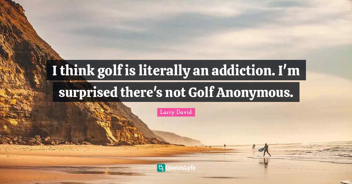 I think golf is literally an addiction. I'm surprised there's not Golf Anonymous.
