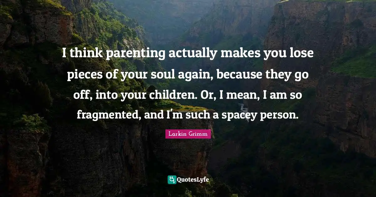 I think parenting actually makes you lose pieces of your soul again, because they go off, into your children. Or, I mean, I am so fragmented, and I'm such a spacey person.