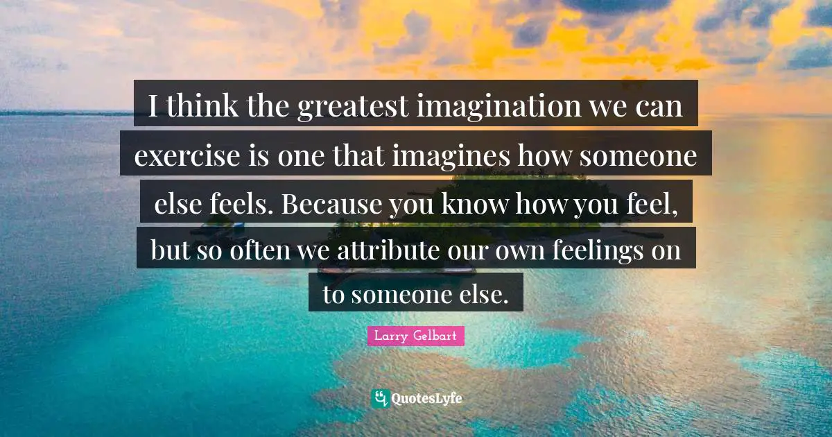 I think the greatest imagination we can exercise is one that imagines how someone else feels. Because you know how you feel, but so often we attribute our own feelings on to someone else.