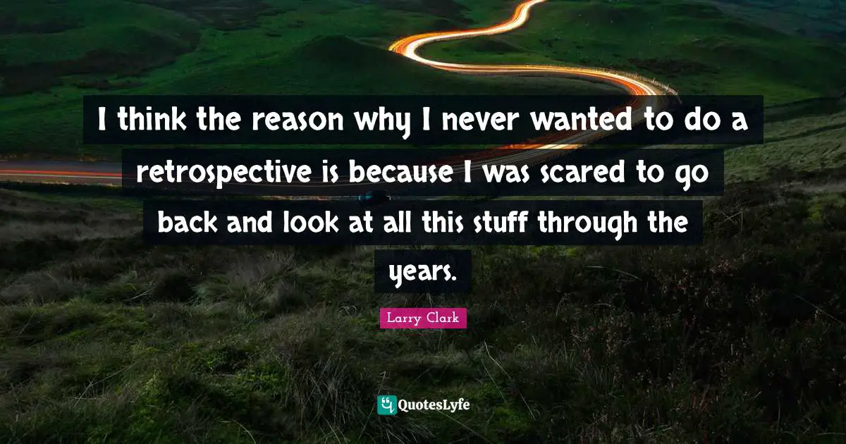 I think the reason why I never wanted to do a retrospective is because I was scared to go back and look at all this stuff through the years.