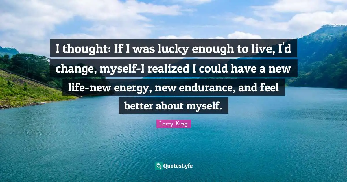 I thought: If I was lucky enough to live, I'd change, myself-I realized I could have a new life-new energy, new endurance, and feel better about myself.