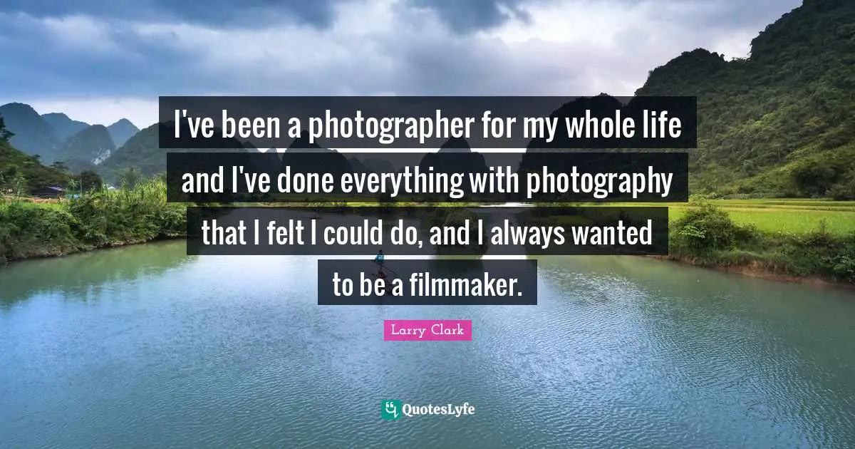 I've been a photographer for my whole life and I've done everything with photography that I felt I could do, and I always wanted to be a filmmaker.