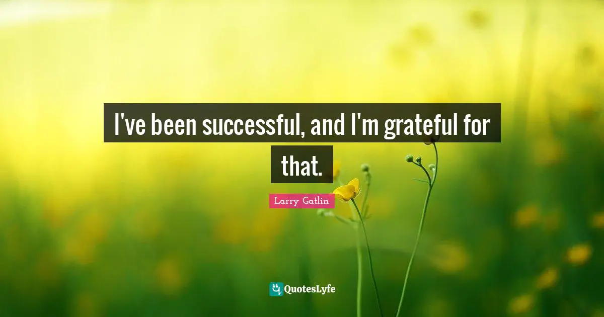 I've been successful, and I'm grateful for that.