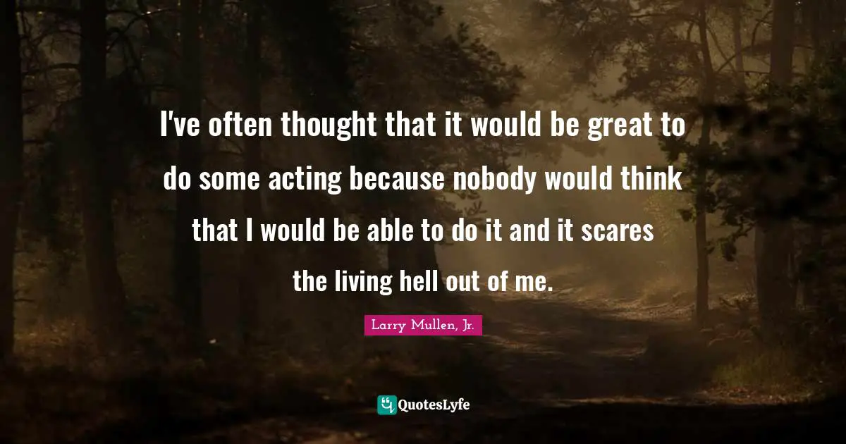 I've often thought that it would be great to do some acting because nobody would think that I would be able to do it and it scares the living hell out of me.