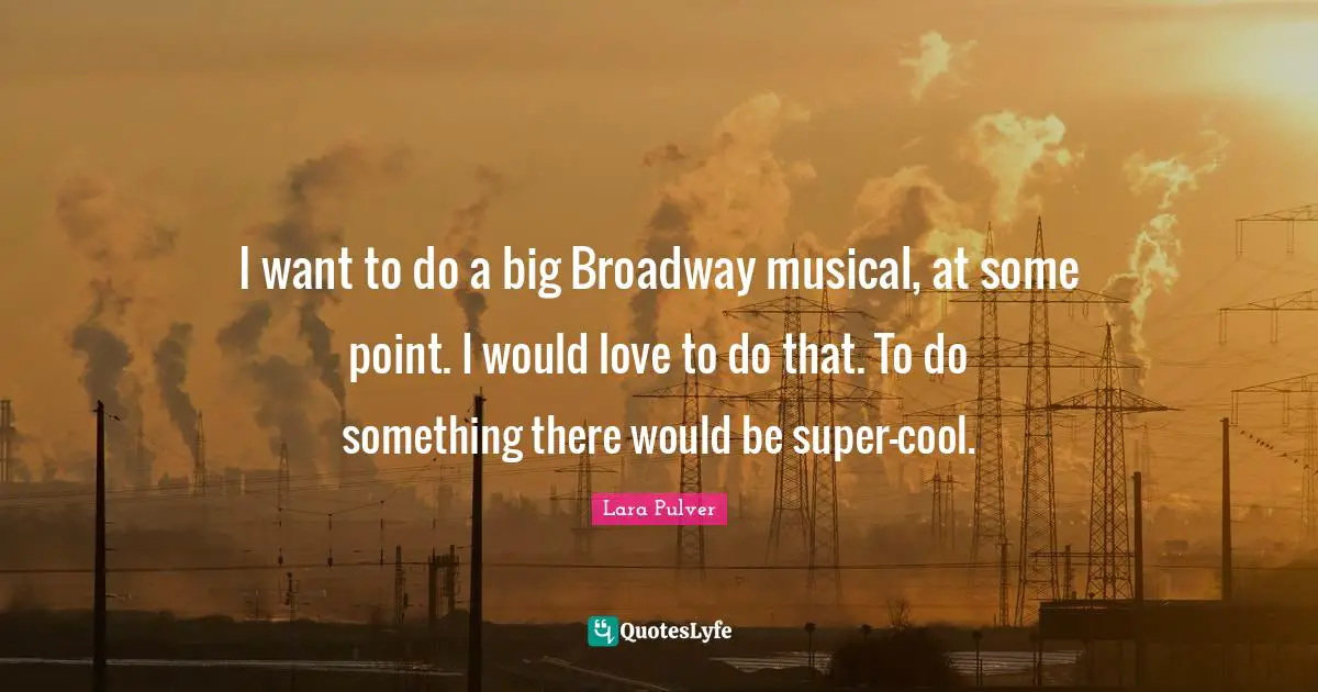 I want to do a big Broadway musical, at some point. I would love to do that. To do something there would be super-cool.