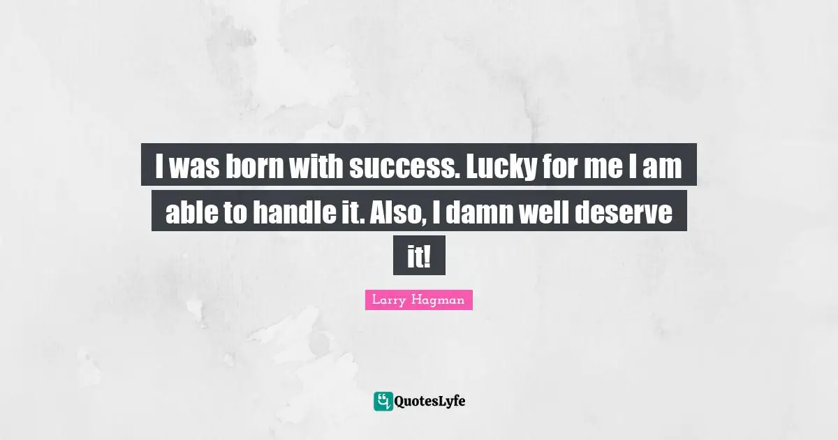 I was born with success. Lucky for me I am able to handle it. Also, I damn well deserve it!