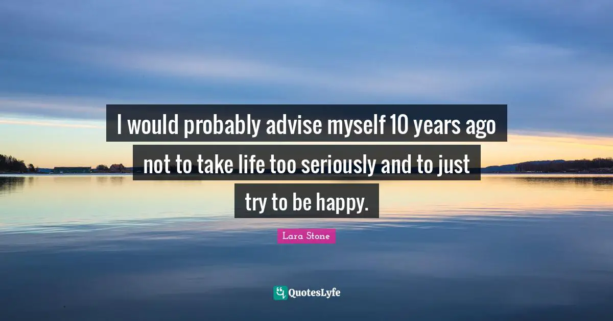 I would probably advise myself 10 years ago not to take life too seriously and to just try to be happy.