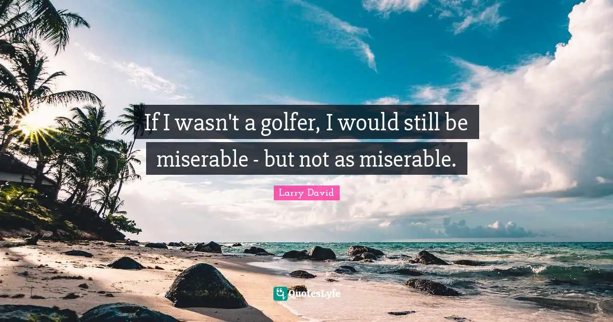 If I wasn't a golfer, I would still be miserable - but not as miserable.