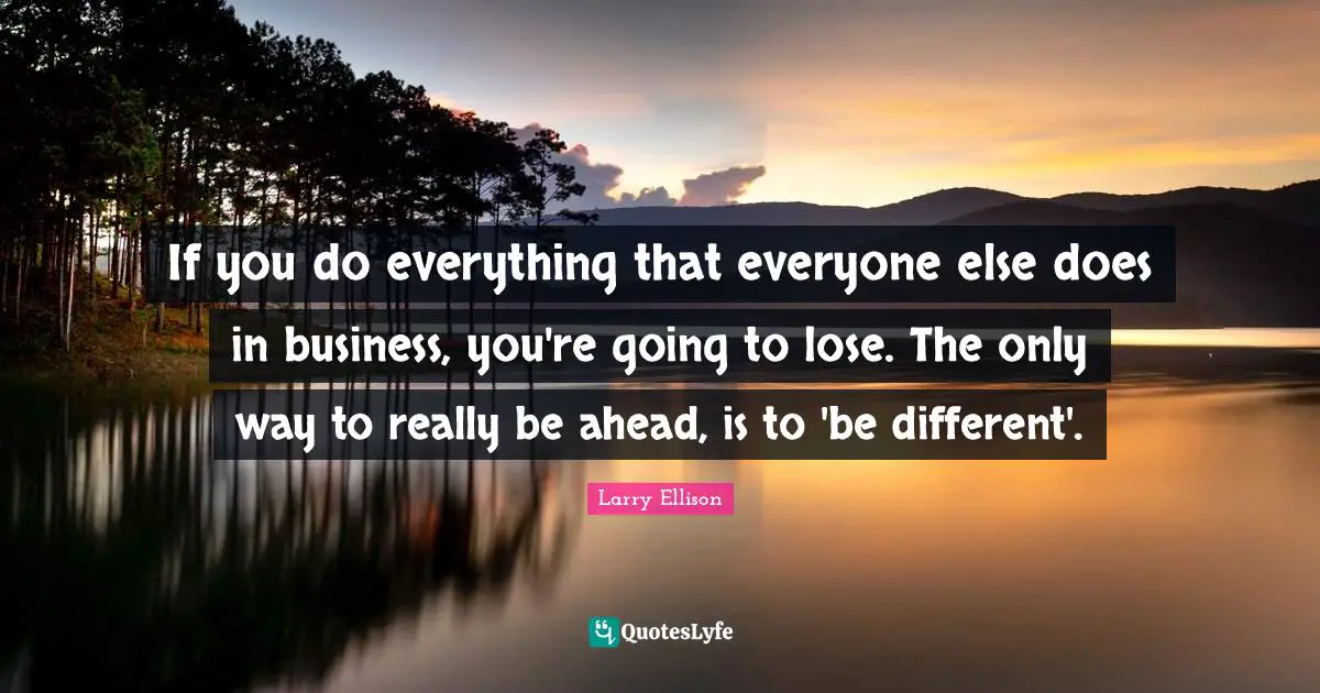 If you do everything that everyone else does in business, you're going to lose. The only way to really be ahead, is to 'be different'.