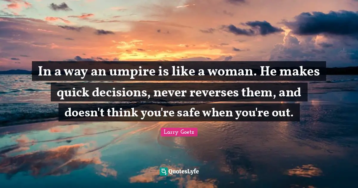 In a way an umpire is like a woman. He makes quick decisions, never reverses them, and doesn't think you're safe when you're out.