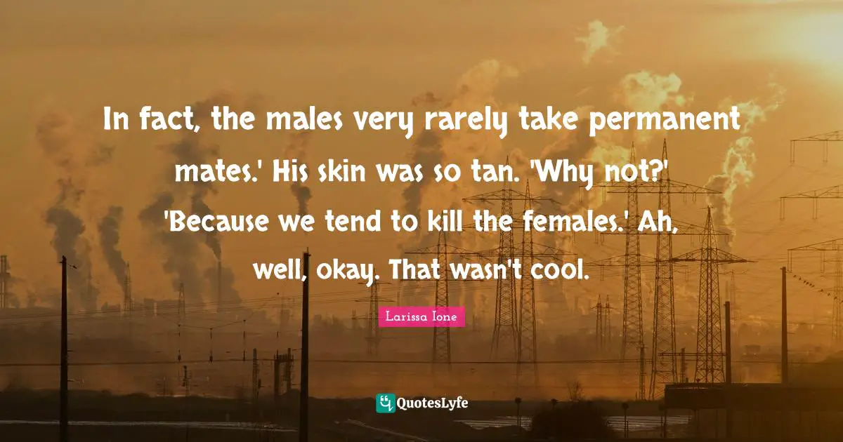 In fact, the males very rarely take permanent mates.' His skin was so tan. 'Why not?' 'Because we tend to kill the females.' Ah, well, okay. That wasn't cool.