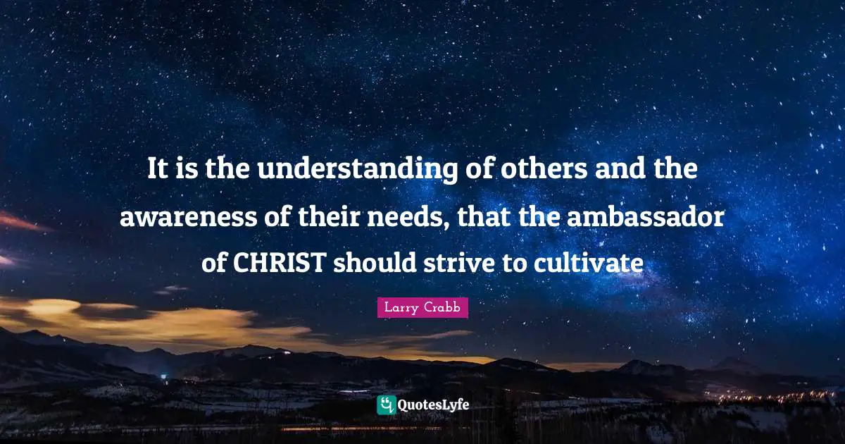 Larry Crabb Quotes: "It is the understanding of others and the awareness of their needs, that the ambassador of CHRIST should strive to cultivate"