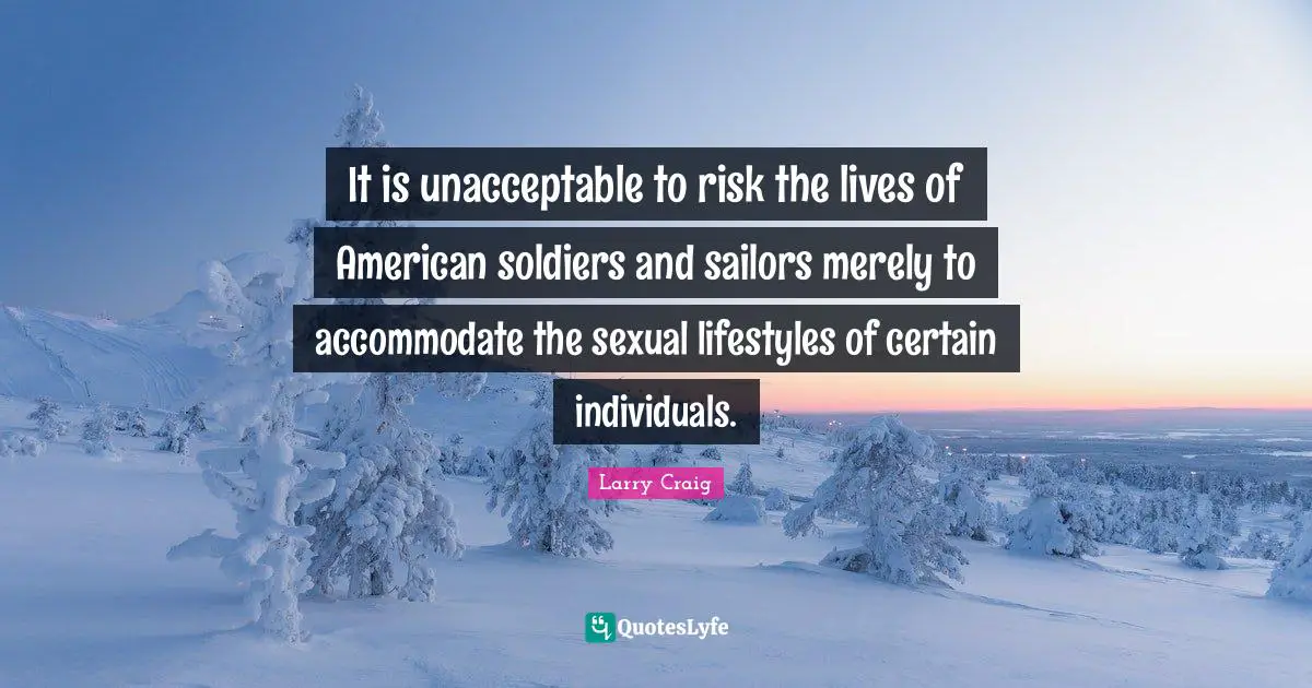 Larry Craig Quotes: "It is unacceptable to risk the lives of American soldiers and sailors merely to accommodate the sexual lifestyles of certain individuals."
