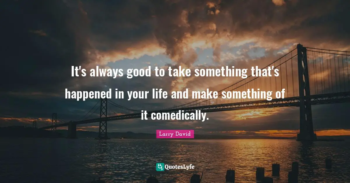 It's always good to take something that's happened in your life and make something of it comedically.