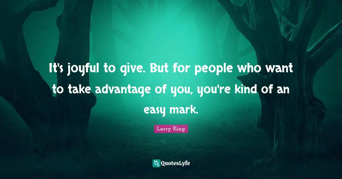 It's joyful to give. But for people who want to take advantage of you, you're kind of an easy mark.