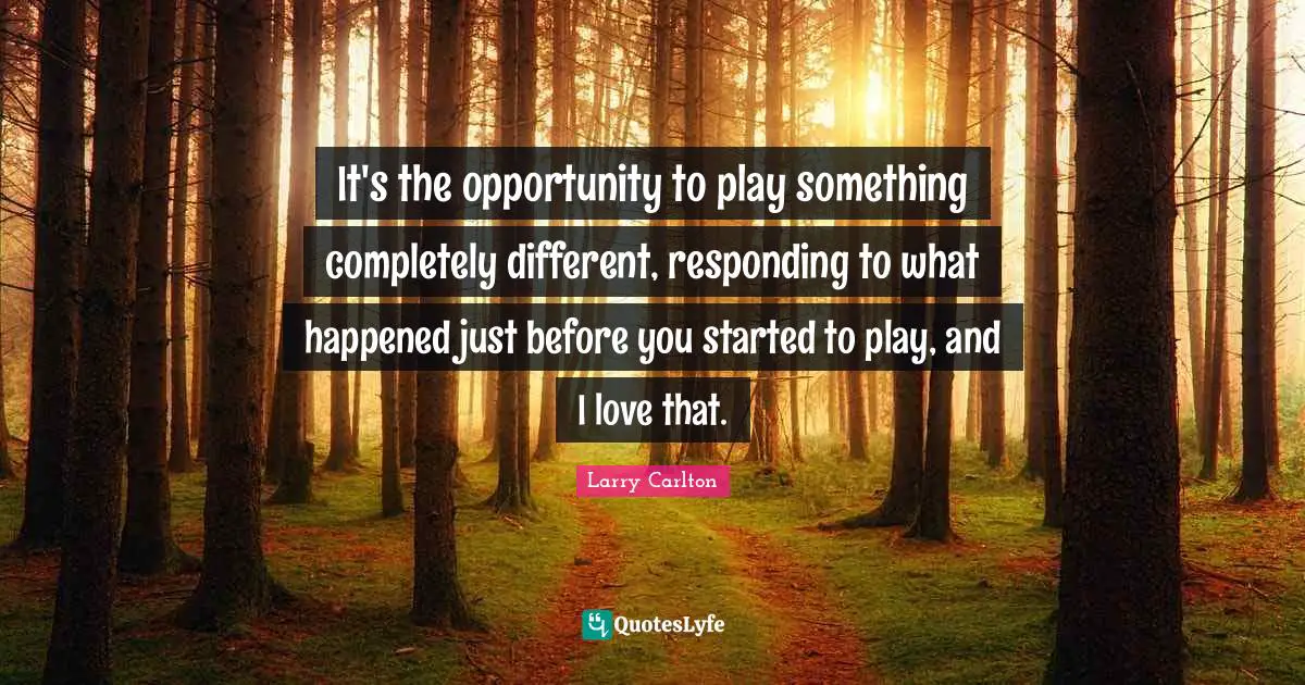 It's the opportunity to play something completely different, responding to what happened just before you started to play, and I love that.
