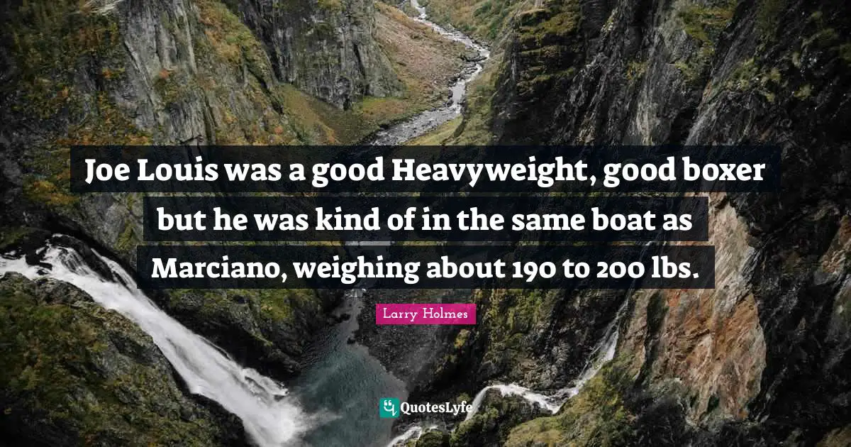 Joe Louis was a good Heavyweight, good boxer but he was kind of in the same boat as Marciano, weighing about 190 to 200 lbs.