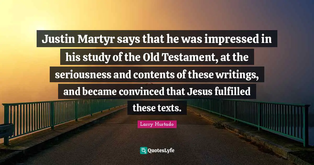 Justin Martyr says that he was impressed in his study of the Old Testament, at the seriousness and contents of these writings, and became convinced that Jesus fulfilled these texts.