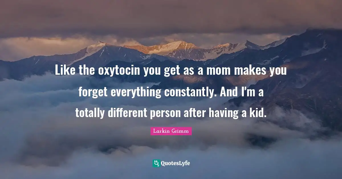 Like the oxytocin you get as a mom makes you forget everything constantly. And I'm a totally different person after having a kid.