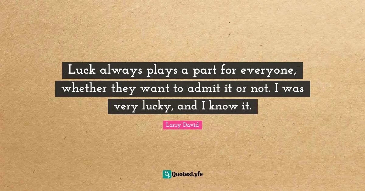 Luck always plays a part for everyone, whether they want to admit it or not. I was very lucky, and I know it.